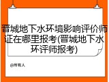 晋城地下水环境影响评价师证在哪里报考(晋城地下水环评师报考)