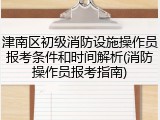 津南区初级消防设施操作员报考条件和时间解析(消防操作员报考指南)