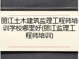 丽江土木建筑监理工程师培训学校哪里好(丽江监理工程师培训)