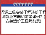 河源二级安装工程造价工程师就业方向和前景如何？(安装造价工程师前景)