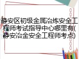 静安区初级金属冶炼安全工程师考试指导中心哪里有(静安冶金安全工程师考点)
