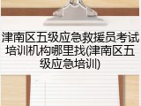 津南区五级应急救援员考试培训机构哪里找(津南区五级应急培训)