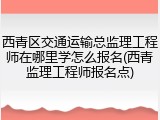 西青区交通运输总监理工程师在哪里学怎么报名(西青监理工程师报名点)