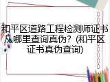 和平区道路工程检测师证书从哪里查询真伪？(和平区证书真伪查询)