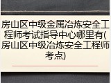 房山区中级金属冶炼安全工程师考试指导中心哪里有(房山区中级冶炼安全工程师考点)