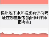 锦州地下水环境影响评价师证在哪里报考(锦州环评师报考点)