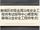 静海区初级金属冶炼安全工程师考试指导中心哪里有(静海冶金安全工程师考点)