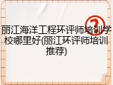 丽江海洋工程环评师培训学校哪里好(丽江环评师培训推荐)