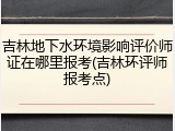 吉林地下水环境影响评价师证在哪里报考(吉林环评师报考点)
