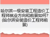 哈尔滨一级安装工程造价工程师就业方向和前景如何？(哈尔滨安装造价工程师前景)