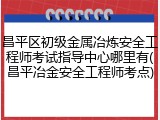 昌平区初级金属冶炼安全工程师考试指导中心哪里有(昌平冶金安全工程师考点)