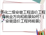 怀化二级安装工程造价工程师就业方向和前景如何？(安装造价工程师前景)