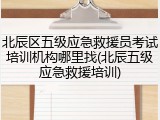 北辰区五级应急救援员考试培训机构哪里找(北辰五级应急救援培训)