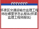 怀柔区交通运输总监理工程师在哪里学怎么报名(怀柔监理工程师报名)