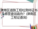 津南区道路工程检测师证书从哪里查询真伪？(津南区工程证查询)