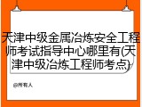 天津中级金属冶炼安全工程师考试指导中心哪里有(天津中级冶炼工程师考点)