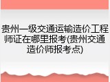 贵州一级交通运输造价工程师证在哪里报考(贵州交通造价师报考点)