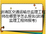 武清区交通运输总监理工程师在哪里学怎么报名(武清监理工程师报考)