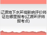 辽源地下水环境影响评价师证在哪里报考(辽源环评师报考点)