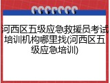 河西区五级应急救援员考试培训机构哪里找(河西区五级应急培训)