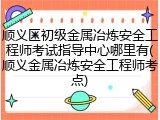 顺义区初级金属冶炼安全工程师考试指导中心哪里有(顺义金属冶炼安全工程师考点)