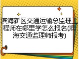 滨海新区交通运输总监理工程师在哪里学怎么报名(滨海交通监理师报考)