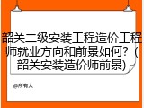 韶关二级安装工程造价工程师就业方向和前景如何？(韶关安装造价师前景)