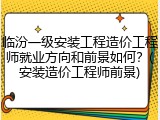 临汾一级安装工程造价工程师就业方向和前景如何？(安装造价工程师前景)