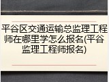 平谷区交通运输总监理工程师在哪里学怎么报名(平谷监理工程师报名)