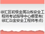 徐汇区初级金属冶炼安全工程师考试指导中心哪里有(徐汇冶金安全工程师考点)