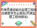天津交通运输总监理工程师在哪里学怎么报名(天津监理工程师报名)