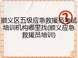 顺义区五级应急救援员考试培训机构哪里找(顺义应急救援员培训)