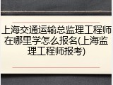 上海交通运输总监理工程师在哪里学怎么报名(上海监理工程师报考)
