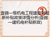 盘锦一级机电工程建造师最新补贴政策详情分析(盘锦一建机电补贴新政)