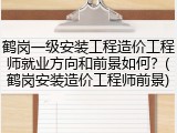 鹤岗一级安装工程造价工程师就业方向和前景如何？(鹤岗安装造价工程师前景)