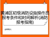 黄浦区初级消防设施操作员报考条件和时间解析(消防报考指南)