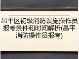 昌平区初级消防设施操作员报考条件和时间解析(昌平消防操作员报考)