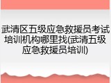 武清区五级应急救援员考试培训机构哪里找(武清五级应急救援员培训)