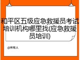 和平区五级应急救援员考试培训机构哪里找(应急救援员培训)