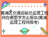 黄浦区交通运输总监理工程师在哪里学怎么报名(黄浦监理工程师报考)