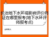 长治地下水环境影响评价师证在哪里报考(地下水环评师报考点)
