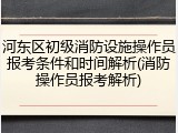河东区初级消防设施操作员报考条件和时间解析(消防操作员报考解析)