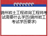锦州岩土工程咨询工程师考试需要什么学历(锦州岩工考试学历要求)