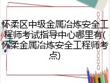 怀柔区中级金属冶炼安全工程师考试指导中心哪里有(怀柔金属冶炼安全工程师考点)