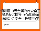 通州区中级金属冶炼安全工程师考试指导中心哪里有(通州冶金安全工程师考点)