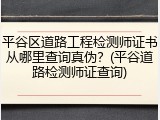 平谷区道路工程检测师证书从哪里查询真伪?(平谷道路检测师证查询)