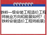 铁岭一级安装工程造价工程师就业方向和前景如何？(铁岭安装造价工程师前景)