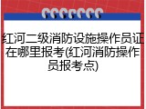 红河二级消防设施操作员证在哪里报考(红河消防操作员报考点)