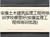安康土木建筑监理工程师培训学校哪里好(安康监理工程师培训优选)