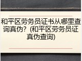 和平区劳务员证书从哪里查询真伪？(和平区劳务员证真伪查询)